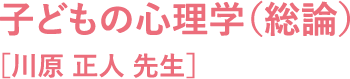 子どもの心理学（総論）［川原 正人 先生］