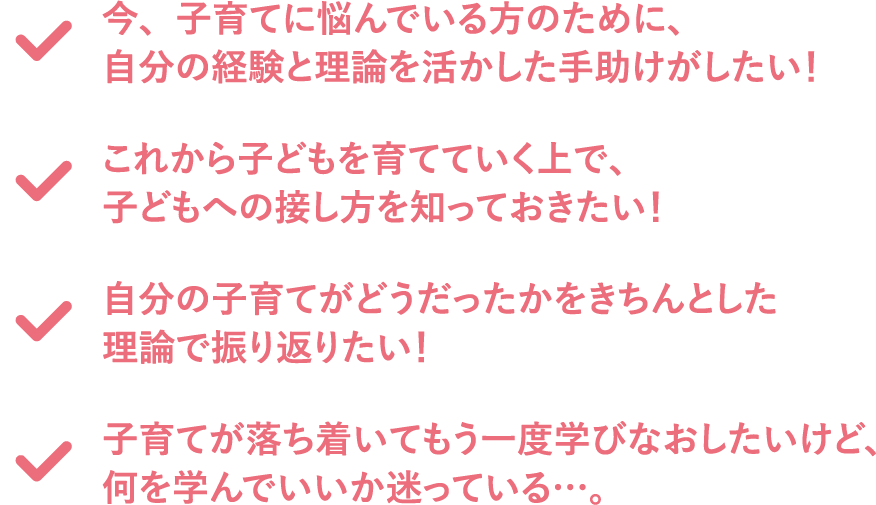 子育てが落ち着いてもう一度学びなおしたいけど、何を学んでいいか迷っている…。自分の子育てがどうだったかをきちんとした理論で振り返りたい！これから子どもを育てていく上で、子どもへの接し方を知っておきたい！今、子育てに悩んでいる方のために、自分の経験と理論を活かした手助けがしたい！