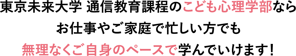 東京未来大学 通信教育課程のこども心理学部ならお仕事やご家庭で忙しい方でも無理なくご自身のペースで学んでいけます！
